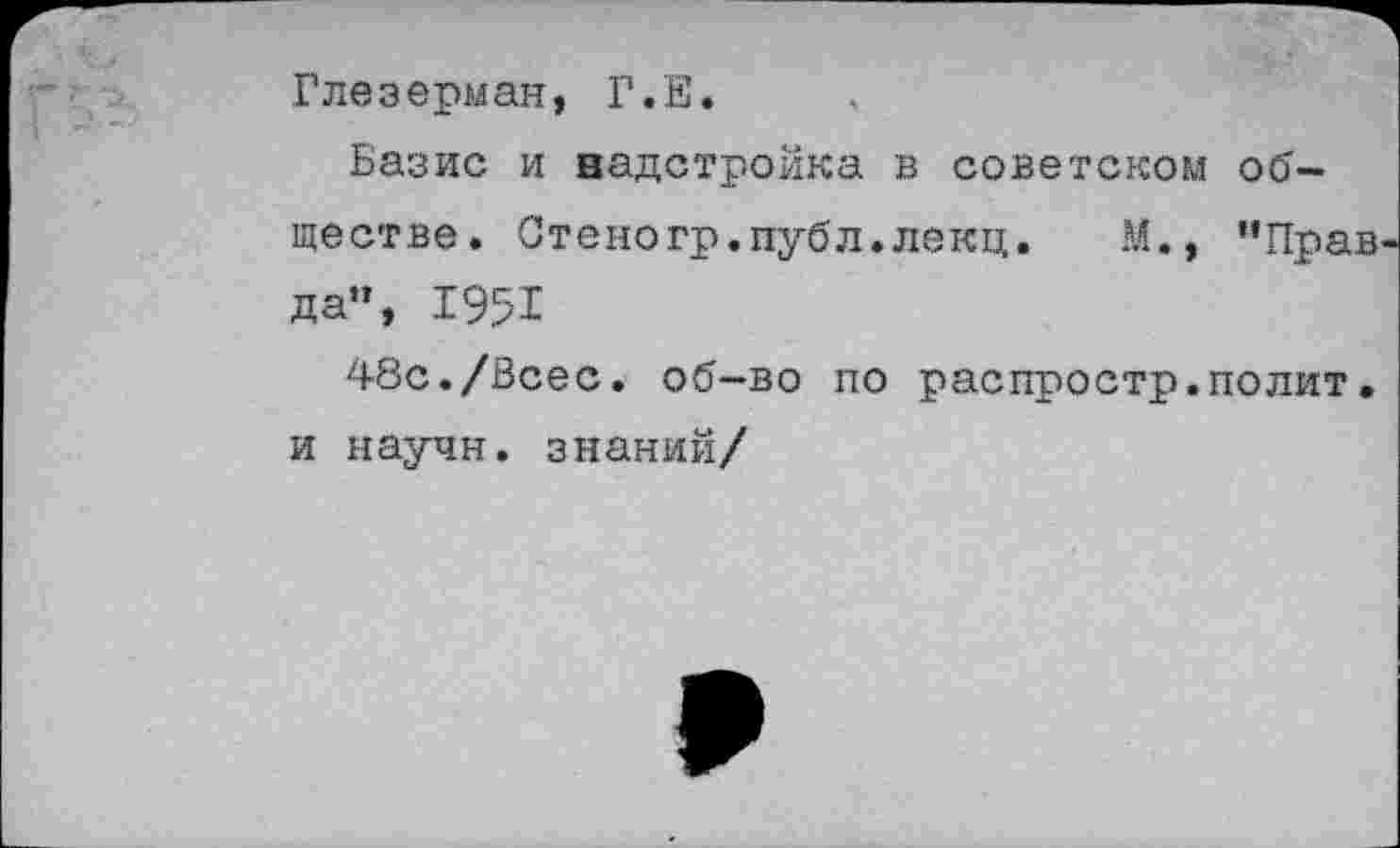 ﻿Глезерман, Г.Е.
Базис и надстройка в советском обществе. Стеногр.пуб'л.лекц. М., ’’Прав да», 1951
48с./Всес. об-во по распростр.полит. и научи, знаний/
